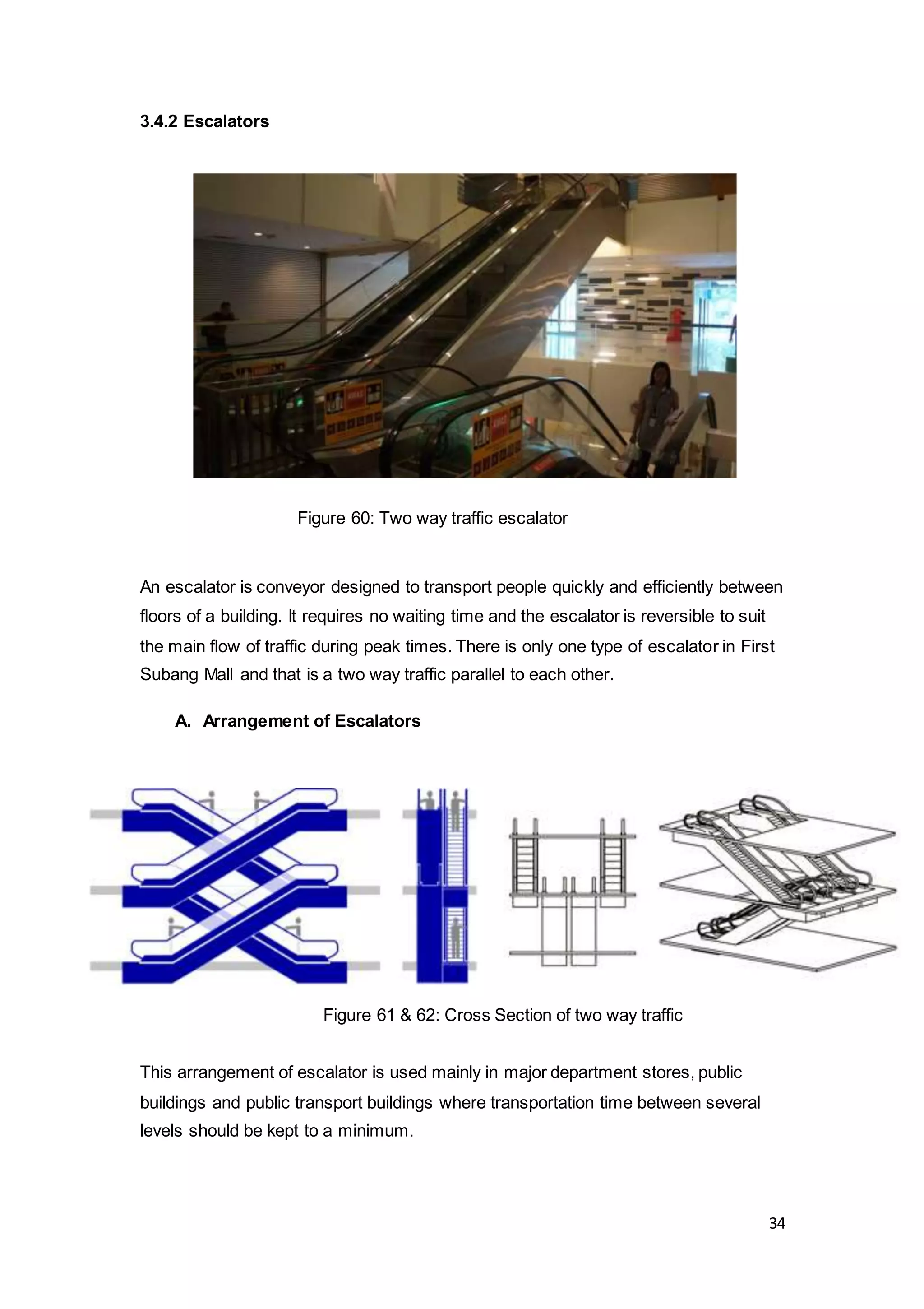 34
3.4.2 Escalators
An escalator is conveyor designed to transport people quickly and efficiently between
floors of a building. It requires no waiting time and the escalator is reversible to suit
the main flow of traffic during peak times. There is only one type of escalator in First
Subang Mall and that is a two way traffic parallel to each other.
A. Arrangement of Escalators
This arrangement of escalator is used mainly in major department stores, public
buildings and public transport buildings where transportation time between several
levels should be kept to a minimum.
Figure 60: Two way traffic escalator
Figure 61 & 62: Cross Section of two way traffic
 