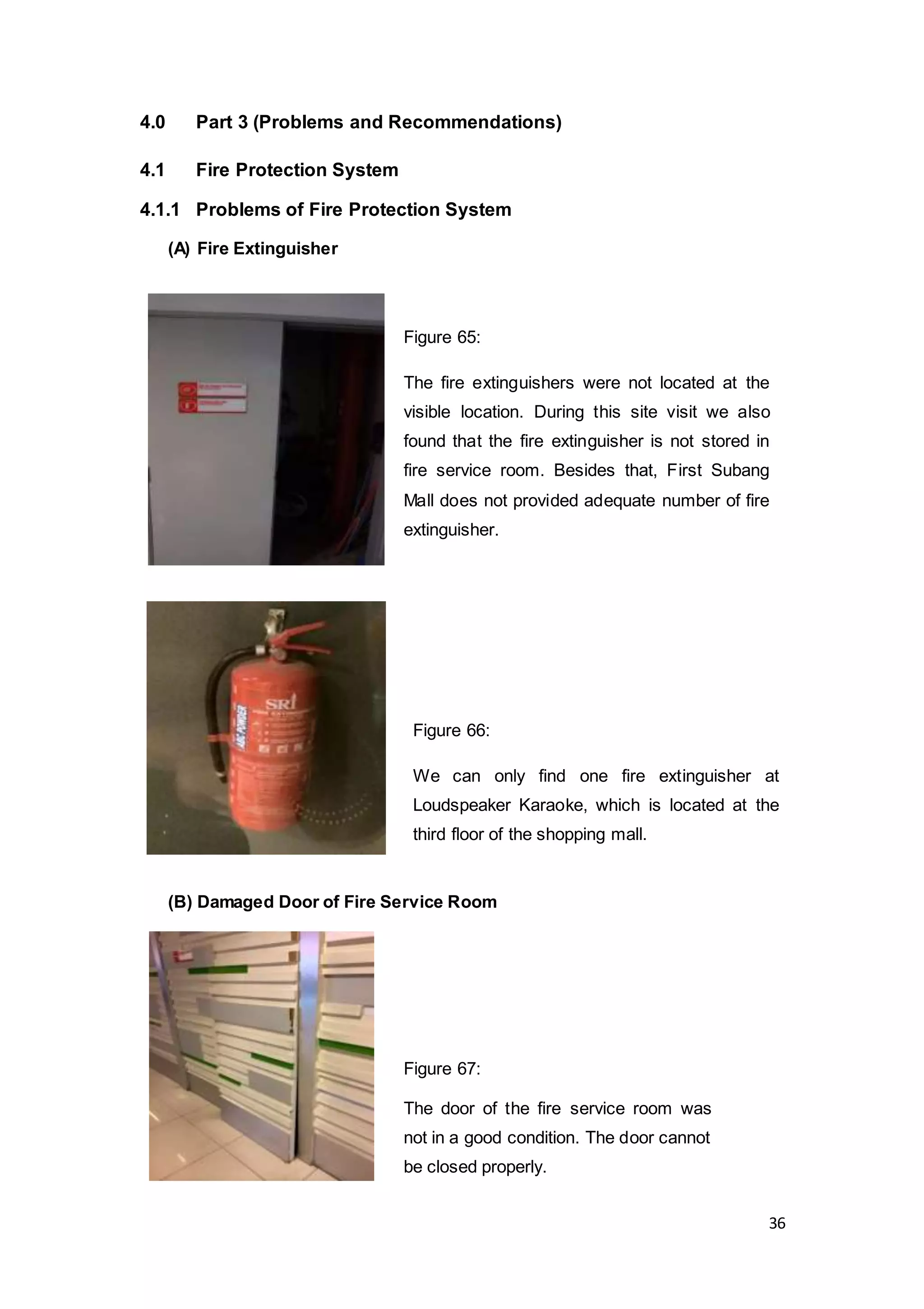 36
4.0 Part 3 (Problems and Recommendations)
4.1 Fire Protection System
4.1.1 Problems of Fire Protection System
(A) Fire Extinguisher
(B) Damaged Door of Fire Service Room
Figure 65:
The fire extinguishers were not located at the
visible location. During this site visit we also
found that the fire extinguisher is not stored in
fire service room. Besides that, First Subang
Mall does not provided adequate number of fire
extinguisher.
Figure 66:
We can only find one fire extinguisher at
Loudspeaker Karaoke, which is located at the
third floor of the shopping mall.
Figure 67:
The door of the fire service room was
not in a good condition. The door cannot
be closed properly.
 