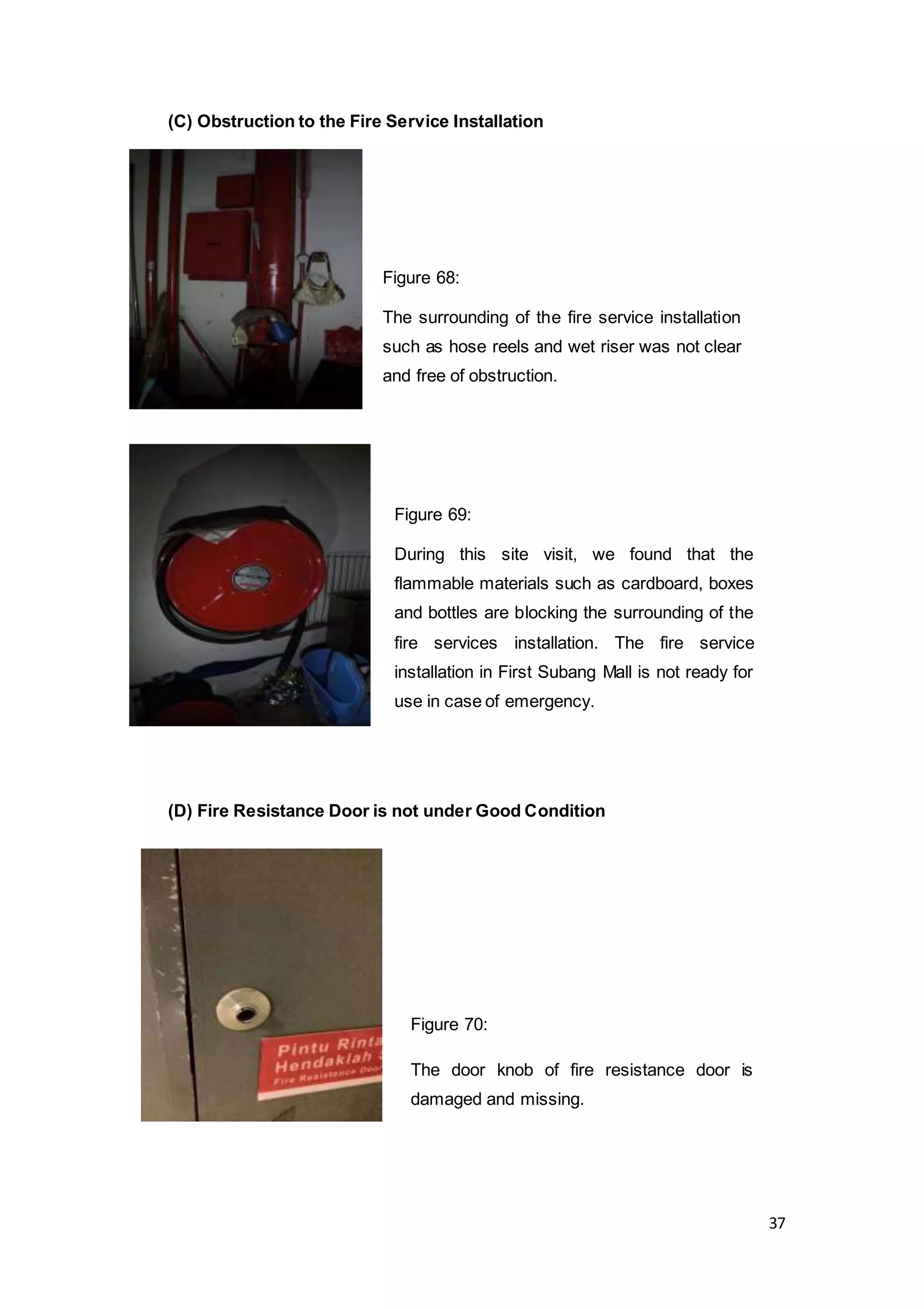 37
(C) Obstruction to the Fire Service Installation
(D) Fire Resistance Door is not under Good Condition
Figure 69:
During this site visit, we found that the
flammable materials such as cardboard, boxes
and bottles are blocking the surrounding of the
fire services installation. The fire service
installation in First Subang Mall is not ready for
use in case of emergency.
Figure 70:
The door knob of fire resistance door is
damaged and missing.
Figure 68:
The surrounding of the fire service installation
such as hose reels and wet riser was not clear
and free of obstruction.
 