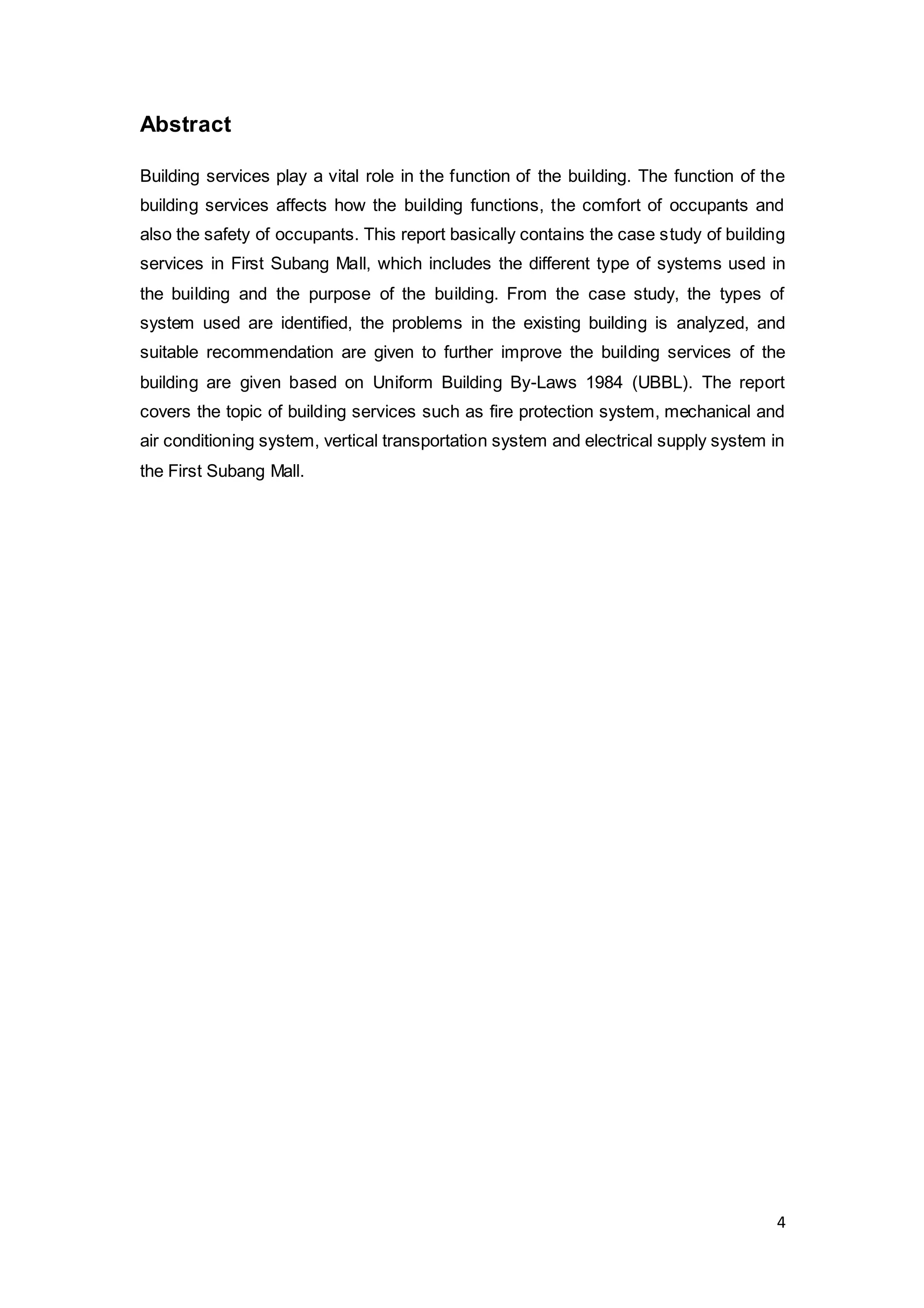 4
Abstract
Building services play a vital role in the function of the building. The function of the
building services affects how the building functions, the comfort of occupants and
also the safety of occupants. This report basically contains the case study of building
services in First Subang Mall, which includes the different type of systems used in
the building and the purpose of the building. From the case study, the types of
system used are identified, the problems in the existing building is analyzed, and
suitable recommendation are given to further improve the building services of the
building are given based on Uniform Building By-Laws 1984 (UBBL). The report
covers the topic of building services such as fire protection system, mechanical and
air conditioning system, vertical transportation system and electrical supply system in
the First Subang Mall.
 