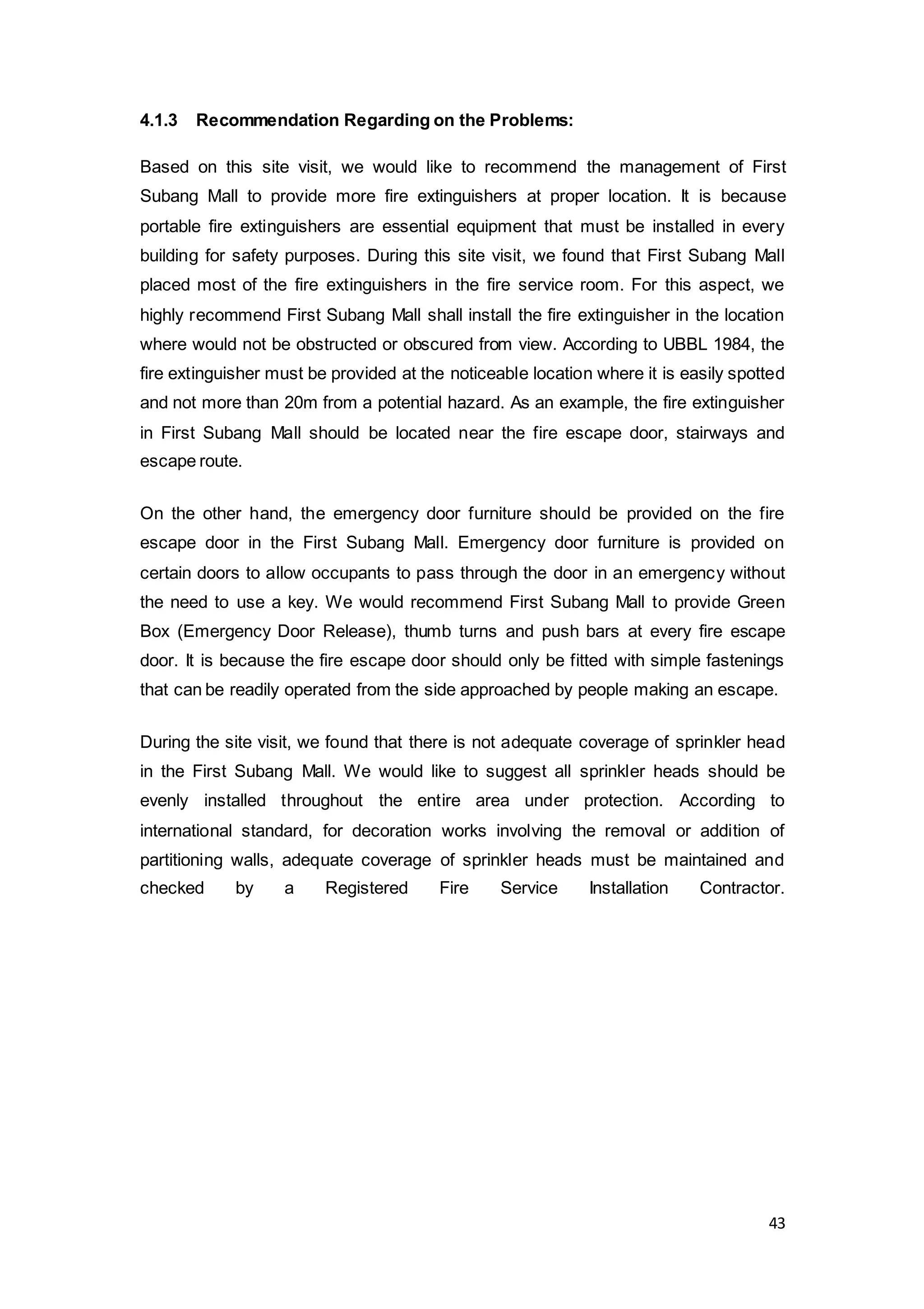 43
4.1.3 Recommendation Regarding on the Problems:
Based on this site visit, we would like to recommend the management of First
Subang Mall to provide more fire extinguishers at proper location. It is because
portable fire extinguishers are essential equipment that must be installed in every
building for safety purposes. During this site visit, we found that First Subang Mall
placed most of the fire extinguishers in the fire service room. For this aspect, we
highly recommend First Subang Mall shall install the fire extinguisher in the location
where would not be obstructed or obscured from view. According to UBBL 1984, the
fire extinguisher must be provided at the noticeable location where it is easily spotted
and not more than 20m from a potential hazard. As an example, the fire extinguisher
in First Subang Mall should be located near the fire escape door, stairways and
escape route.
On the other hand, the emergency door furniture should be provided on the fire
escape door in the First Subang Mall. Emergency door furniture is provided on
certain doors to allow occupants to pass through the door in an emergency without
the need to use a key. We would recommend First Subang Mall to provide Green
Box (Emergency Door Release), thumb turns and push bars at every fire escape
door. It is because the fire escape door should only be fitted with simple fastenings
that can be readily operated from the side approached by people making an escape.
During the site visit, we found that there is not adequate coverage of sprinkler head
in the First Subang Mall. We would like to suggest all sprinkler heads should be
evenly installed throughout the entire area under protection. According to
international standard, for decoration works involving the removal or addition of
partitioning walls, adequate coverage of sprinkler heads must be maintained and
checked by a Registered Fire Service Installation Contractor.
 