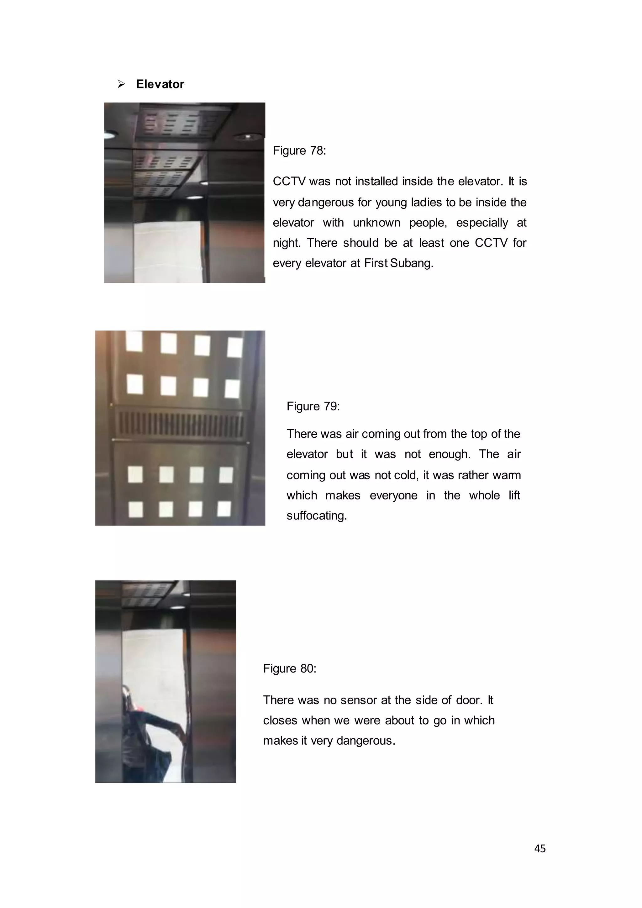 45
 Elevator
Figure 79:
There was air coming out from the top of the
elevator but it was not enough. The air
coming out was not cold, it was rather warm
which makes everyone in the whole lift
suffocating.
Figure 80:
There was no sensor at the side of door. It
closes when we were about to go in which
makes it very dangerous.
Figure 78:
CCTV was not installed inside the elevator. It is
very dangerous for young ladies to be inside the
elevator with unknown people, especially at
night. There should be at least one CCTV for
every elevator at First Subang.
 