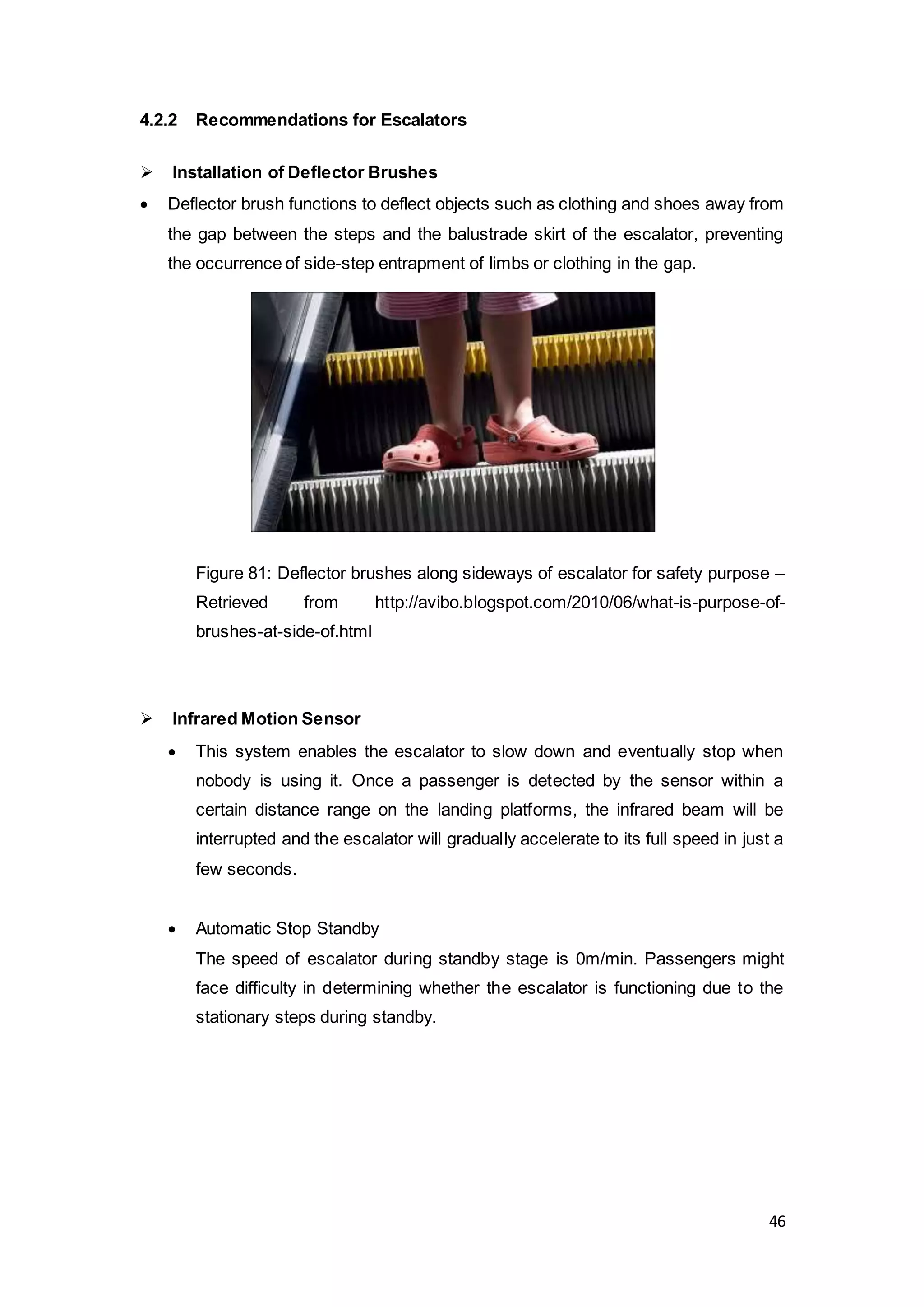 46
4.2.2 Recommendations for Escalators
 Installation of Deflector Brushes
 Deflector brush functions to deflect objects such as clothing and shoes away from
the gap between the steps and the balustrade skirt of the escalator, preventing
the occurrence of side-step entrapment of limbs or clothing in the gap.
Figure 81: Deflector brushes along sideways of escalator for safety purpose –
Retrieved from http://avibo.blogspot.com/2010/06/what-is-purpose-of-
brushes-at-side-of.html
 Infrared Motion Sensor
 This system enables the escalator to slow down and eventually stop when
nobody is using it. Once a passenger is detected by the sensor within a
certain distance range on the landing platforms, the infrared beam will be
interrupted and the escalator will gradually accelerate to its full speed in just a
few seconds.
 Automatic Stop Standby
The speed of escalator during standby stage is 0m/min. Passengers might
face difficulty in determining whether the escalator is functioning due to the
stationary steps during standby.
 