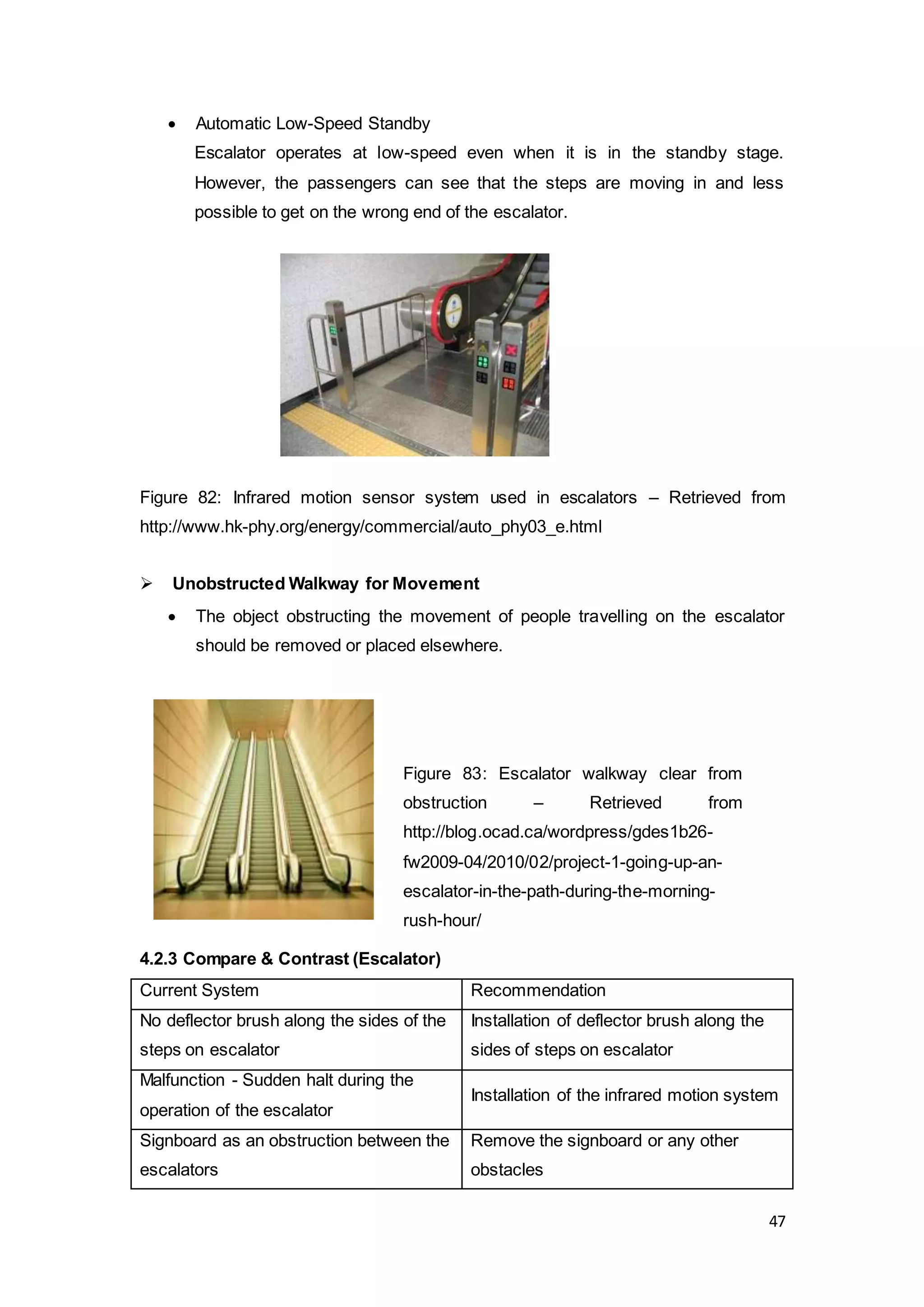 47
 Automatic Low-Speed Standby
Escalator operates at low-speed even when it is in the standby stage.
However, the passengers can see that the steps are moving in and less
possible to get on the wrong end of the escalator.
Figure 82: Infrared motion sensor system used in escalators – Retrieved from
http://www.hk-phy.org/energy/commercial/auto_phy03_e.html
 Unobstructed Walkway for Movement
 The object obstructing the movement of people travelling on the escalator
should be removed or placed elsewhere.
4.2.3 Compare & Contrast (Escalator)
Current System Recommendation
No deflector brush along the sides of the
steps on escalator
Installation of deflector brush along the
sides of steps on escalator
Malfunction - Sudden halt during the
operation of the escalator
Installation of the infrared motion system
Signboard as an obstruction between the
escalators
Remove the signboard or any other
obstacles
Figure 83: Escalator walkway clear from
obstruction – Retrieved from
http://blog.ocad.ca/wordpress/gdes1b26-
fw2009-04/2010/02/project-1-going-up-an-
escalator-in-the-path-during-the-morning-
rush-hour/
 