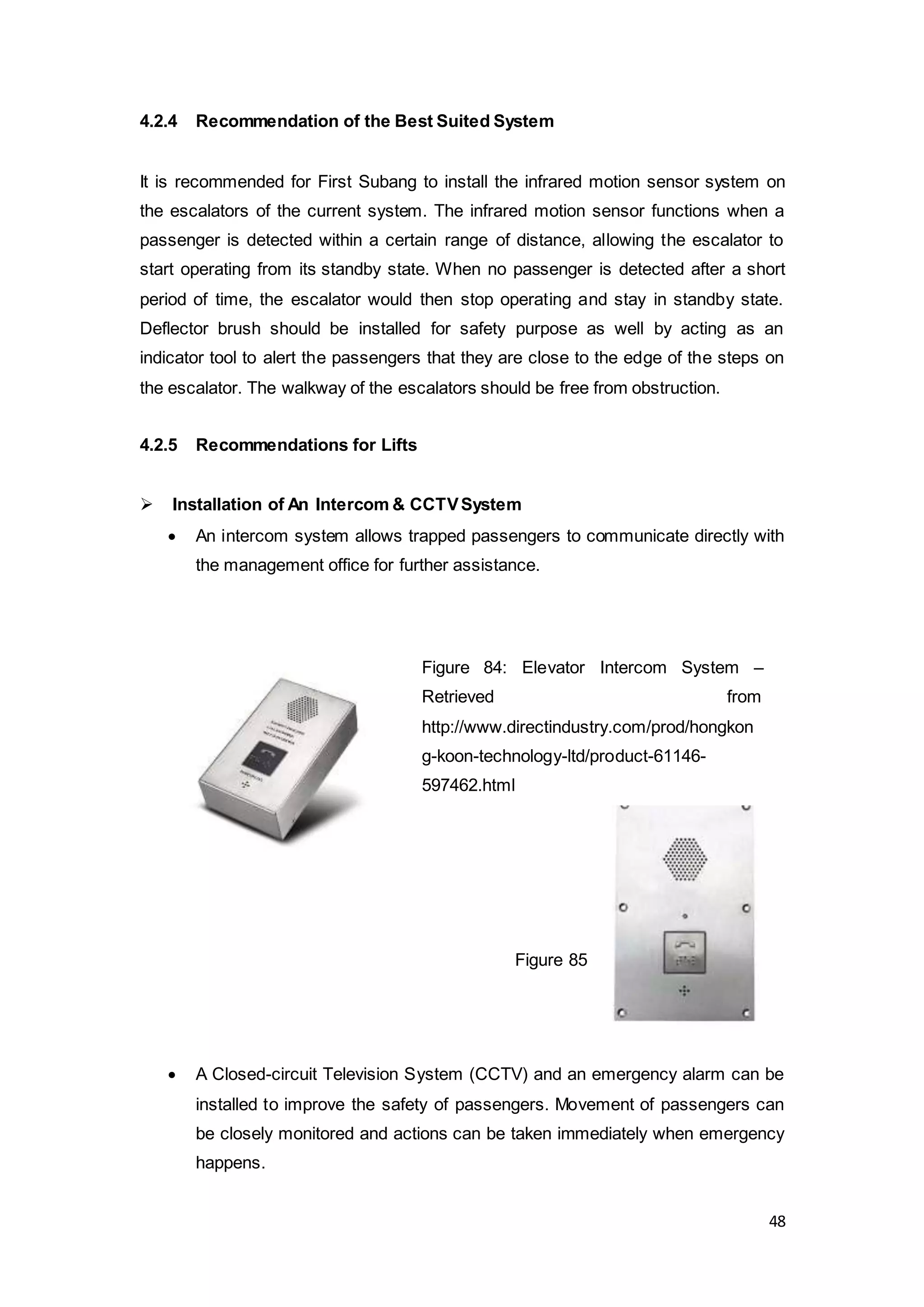 48
4.2.4 Recommendation of the Best Suited System
It is recommended for First Subang to install the infrared motion sensor system on
the escalators of the current system. The infrared motion sensor functions when a
passenger is detected within a certain range of distance, allowing the escalator to
start operating from its standby state. When no passenger is detected after a short
period of time, the escalator would then stop operating and stay in standby state.
Deflector brush should be installed for safety purpose as well by acting as an
indicator tool to alert the passengers that they are close to the edge of the steps on
the escalator. The walkway of the escalators should be free from obstruction.
4.2.5 Recommendations for Lifts
 Installation of An Intercom & CCTVSystem
 An intercom system allows trapped passengers to communicate directly with
the management office for further assistance.
 A Closed-circuit Television System (CCTV) and an emergency alarm can be
installed to improve the safety of passengers. Movement of passengers can
be closely monitored and actions can be taken immediately when emergency
happens.
Figure 85
Figure 84: Elevator Intercom System –
Retrieved from
http://www.directindustry.com/prod/hongkon
g-koon-technology-ltd/product-61146-
597462.html
 