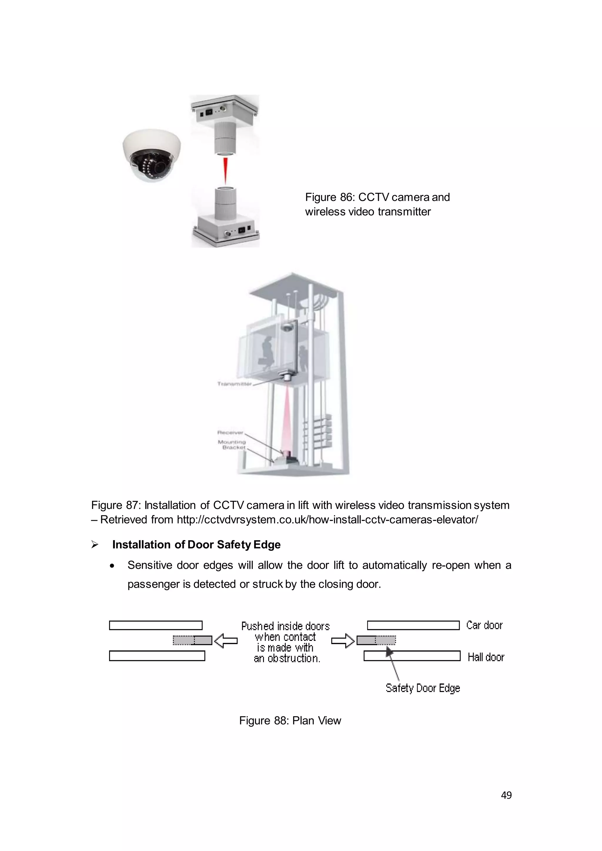 49
Figure 87: Installation of CCTV camera in lift with wireless video transmission system
– Retrieved from http://cctvdvrsystem.co.uk/how-install-cctv-cameras-elevator/
 Installation of Door Safety Edge
 Sensitive door edges will allow the door lift to automatically re-open when a
passenger is detected or struck by the closing door.
Figure 86: CCTV camera and
wireless video transmitter
Figure 88: Plan View
 