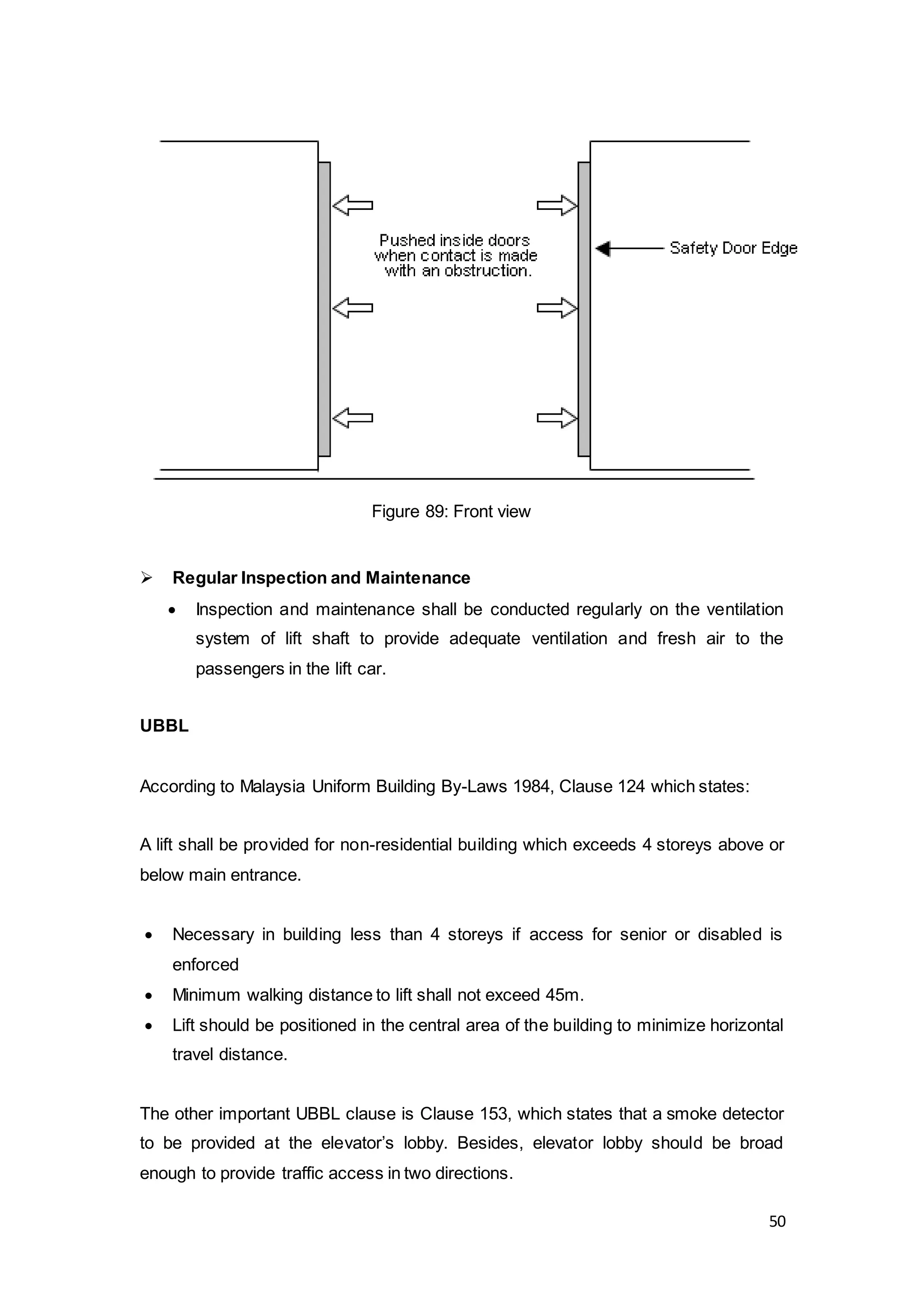 50
 Regular Inspection and Maintenance
 Inspection and maintenance shall be conducted regularly on the ventilation
system of lift shaft to provide adequate ventilation and fresh air to the
passengers in the lift car.
UBBL
According to Malaysia Uniform Building By-Laws 1984, Clause 124 which states:
A lift shall be provided for non-residential building which exceeds 4 storeys above or
below main entrance.
 Necessary in building less than 4 storeys if access for senior or disabled is
enforced
 Minimum walking distance to lift shall not exceed 45m.
 Lift should be positioned in the central area of the building to minimize horizontal
travel distance.
The other important UBBL clause is Clause 153, which states that a smoke detector
to be provided at the elevator’s lobby. Besides, elevator lobby should be broad
enough to provide traffic access in two directions.
Figure 89: Front view
 