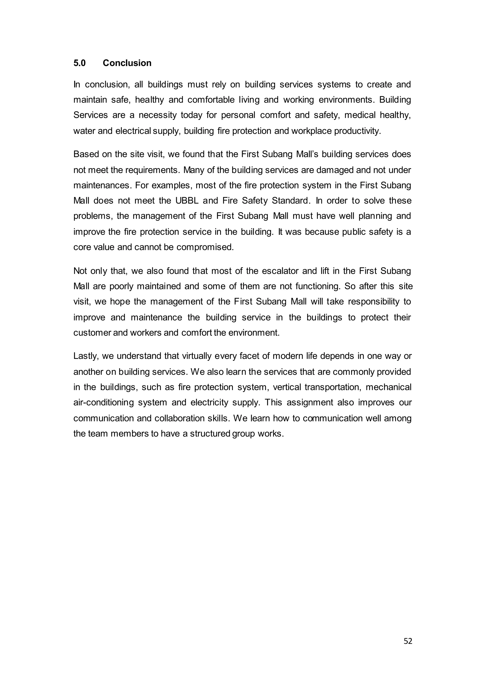 52
5.0 Conclusion
In conclusion, all buildings must rely on building services systems to create and
maintain safe, healthy and comfortable living and working environments. Building
Services are a necessity today for personal comfort and safety, medical healthy,
water and electrical supply, building fire protection and workplace productivity.
Based on the site visit, we found that the First Subang Mall’s building services does
not meet the requirements. Many of the building services are damaged and not under
maintenances. For examples, most of the fire protection system in the First Subang
Mall does not meet the UBBL and Fire Safety Standard. In order to solve these
problems, the management of the First Subang Mall must have well planning and
improve the fire protection service in the building. It was because public safety is a
core value and cannot be compromised.
Not only that, we also found that most of the escalator and lift in the First Subang
Mall are poorly maintained and some of them are not functioning. So after this site
visit, we hope the management of the First Subang Mall will take responsibility to
improve and maintenance the building service in the buildings to protect their
customer and workers and comfort the environment.
Lastly, we understand that virtually every facet of modern life depends in one way or
another on building services. We also learn the services that are commonly provided
in the buildings, such as fire protection system, vertical transportation, mechanical
air-conditioning system and electricity supply. This assignment also improves our
communication and collaboration skills. We learn how to communication well among
the team members to have a structured group works.
 