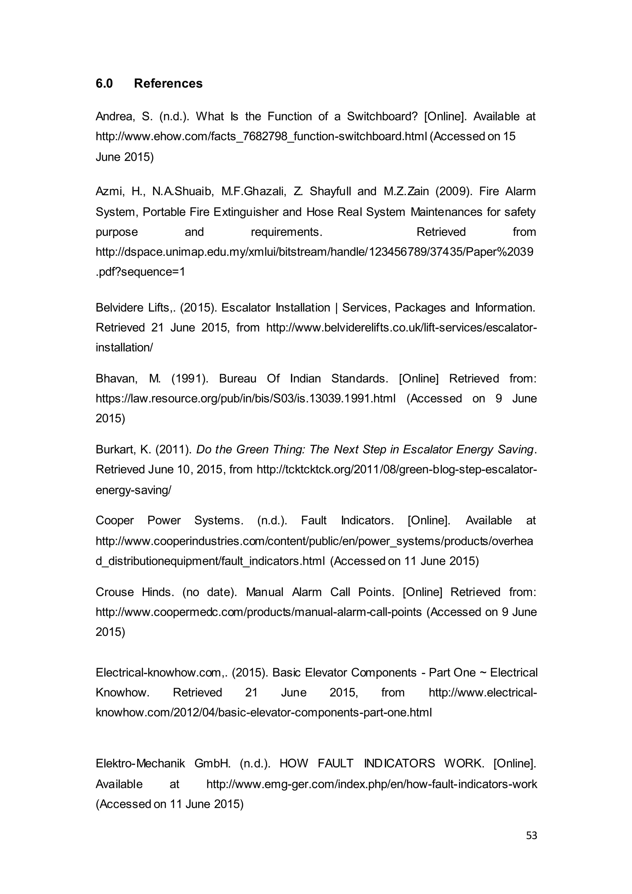 53
6.0 References
Andrea, S. (n.d.). What Is the Function of a Switchboard? [Online]. Available at
http://www.ehow.com/facts_7682798_function-switchboard.html (Accessed on 15
June 2015)
Azmi, H., N.A.Shuaib, M.F.Ghazali, Z. Shayfull and M.Z.Zain (2009). Fire Alarm
System, Portable Fire Extinguisher and Hose Real System Maintenances for safety
purpose and requirements. Retrieved from
http://dspace.unimap.edu.my/xmlui/bitstream/handle/123456789/37435/Paper%2039
.pdf?sequence=1
Belvidere Lifts,. (2015). Escalator Installation | Services, Packages and Information.
Retrieved 21 June 2015, from http://www.belviderelifts.co.uk/lift-services/escalator-
installation/
Bhavan, M. (1991). Bureau Of Indian Standards. [Online] Retrieved from:
https://law.resource.org/pub/in/bis/S03/is.13039.1991.html (Accessed on 9 June
2015)
Burkart, K. (2011). Do the Green Thing: The Next Step in Escalator Energy Saving.
Retrieved June 10, 2015, from http://tcktcktck.org/2011/08/green-blog-step-escalator-
energy-saving/
Cooper Power Systems. (n.d.). Fault Indicators. [Online]. Available at
http://www.cooperindustries.com/content/public/en/power_systems/products/overhea
d_distributionequipment/fault_indicators.html (Accessed on 11 June 2015)
Crouse Hinds. (no date). Manual Alarm Call Points. [Online] Retrieved from:
http://www.coopermedc.com/products/manual-alarm-call-points (Accessed on 9 June
2015)
Electrical-knowhow.com,. (2015). Basic Elevator Components - Part One ~ Electrical
Knowhow. Retrieved 21 June 2015, from http://www.electrical-
knowhow.com/2012/04/basic-elevator-components-part-one.html
Elektro-Mechanik GmbH. (n.d.). HOW FAULT INDICATORS WORK. [Online].
Available at http://www.emg-ger.com/index.php/en/how-fault-indicators-work
(Accessed on 11 June 2015)
 