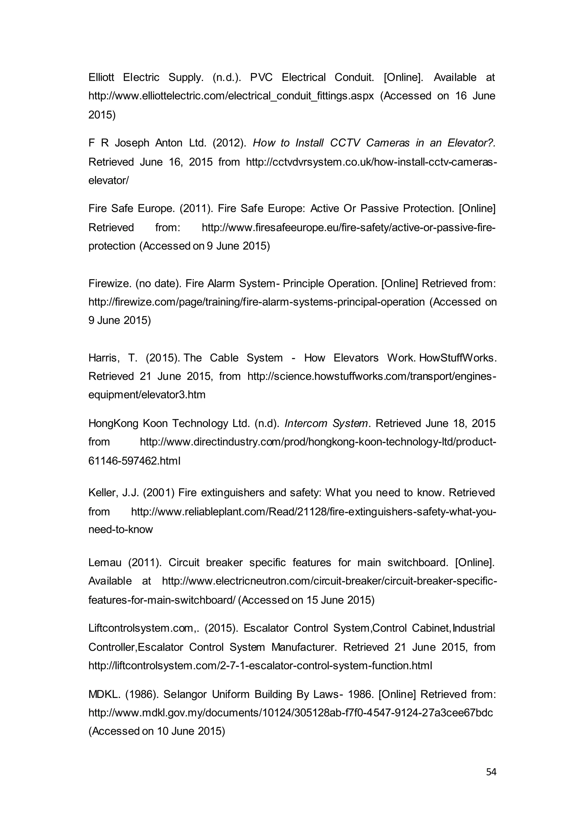 54
Elliott Electric Supply. (n.d.). PVC Electrical Conduit. [Online]. Available at
http://www.elliottelectric.com/electrical_conduit_fittings.aspx (Accessed on 16 June
2015)
F R Joseph Anton Ltd. (2012). How to Install CCTV Cameras in an Elevator?.
Retrieved June 16, 2015 from http://cctvdvrsystem.co.uk/how-install-cctv-cameras-
elevator/
Fire Safe Europe. (2011). Fire Safe Europe: Active Or Passive Protection. [Online]
Retrieved from: http://www.firesafeeurope.eu/fire-safety/active-or-passive-fire-
protection (Accessed on 9 June 2015)
Firewize. (no date). Fire Alarm System- Principle Operation. [Online] Retrieved from:
http://firewize.com/page/training/fire-alarm-systems-principal-operation (Accessed on
9 June 2015)
Harris, T. (2015). The Cable System - How Elevators Work. HowStuffWorks.
Retrieved 21 June 2015, from http://science.howstuffworks.com/transport/engines-
equipment/elevator3.htm
HongKong Koon Technology Ltd. (n.d). Intercom System. Retrieved June 18, 2015
from http://www.directindustry.com/prod/hongkong-koon-technology-ltd/product-
61146-597462.html
Keller, J.J. (2001) Fire extinguishers and safety: What you need to know. Retrieved
from http://www.reliableplant.com/Read/21128/fire-extinguishers-safety-what-you-
need-to-know
Lemau (2011). Circuit breaker specific features for main switchboard. [Online].
Available at http://www.electricneutron.com/circuit-breaker/circuit-breaker-specific-
features-for-main-switchboard/ (Accessed on 15 June 2015)
Liftcontrolsystem.com,. (2015). Escalator Control System,Control Cabinet,Industrial
Controller,Escalator Control System Manufacturer. Retrieved 21 June 2015, from
http://liftcontrolsystem.com/2-7-1-escalator-control-system-function.html
MDKL. (1986). Selangor Uniform Building By Laws- 1986. [Online] Retrieved from:
http://www.mdkl.gov.my/documents/10124/305128ab-f7f0-4547-9124-27a3cee67bdc
(Accessed on 10 June 2015)
 