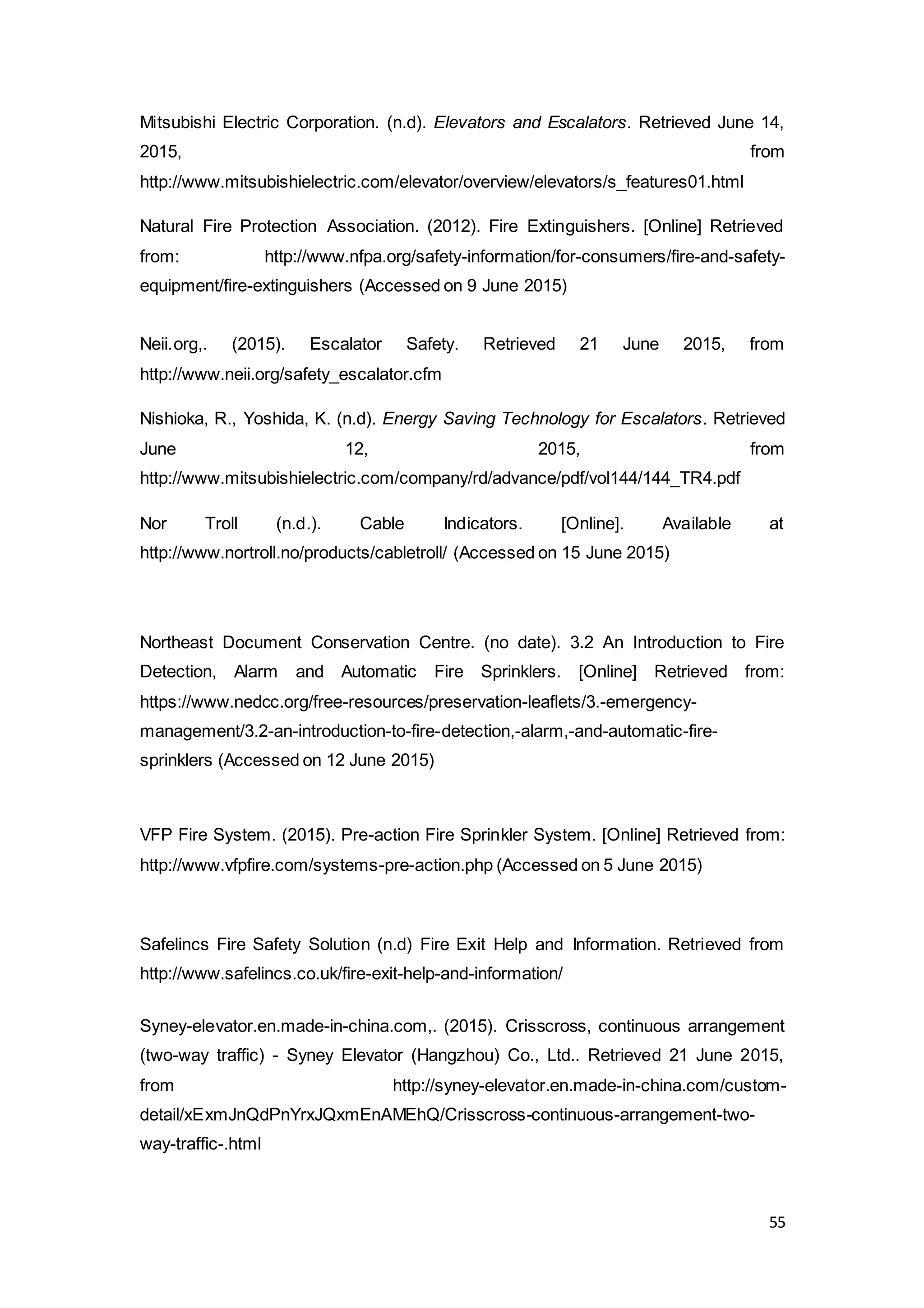 55
Mitsubishi Electric Corporation. (n.d). Elevators and Escalators. Retrieved June 14,
2015, from
http://www.mitsubishielectric.com/elevator/overview/elevators/s_features01.html
Natural Fire Protection Association. (2012). Fire Extinguishers. [Online] Retrieved
from: http://www.nfpa.org/safety-information/for-consumers/fire-and-safety-
equipment/fire-extinguishers (Accessed on 9 June 2015)
Neii.org,. (2015). Escalator Safety. Retrieved 21 June 2015, from
http://www.neii.org/safety_escalator.cfm
Nishioka, R., Yoshida, K. (n.d). Energy Saving Technology for Escalators. Retrieved
June 12, 2015, from
http://www.mitsubishielectric.com/company/rd/advance/pdf/vol144/144_TR4.pdf
Nor Troll (n.d.). Cable Indicators. [Online]. Available at
http://www.nortroll.no/products/cabletroll/ (Accessed on 15 June 2015)
Northeast Document Conservation Centre. (no date). 3.2 An Introduction to Fire
Detection, Alarm and Automatic Fire Sprinklers. [Online] Retrieved from:
https://www.nedcc.org/free-resources/preservation-leaflets/3.-emergency-
management/3.2-an-introduction-to-fire-detection,-alarm,-and-automatic-fire-
sprinklers (Accessed on 12 June 2015)
VFP Fire System. (2015). Pre-action Fire Sprinkler System. [Online] Retrieved from:
http://www.vfpfire.com/systems-pre-action.php (Accessed on 5 June 2015)
Safelincs Fire Safety Solution (n.d) Fire Exit Help and Information. Retrieved from
http://www.safelincs.co.uk/fire-exit-help-and-information/
Syney-elevator.en.made-in-china.com,. (2015). Crisscross, continuous arrangement
(two-way traffic) - Syney Elevator (Hangzhou) Co., Ltd.. Retrieved 21 June 2015,
from http://syney-elevator.en.made-in-china.com/custom-
detail/xExmJnQdPnYrxJQxmEnAMEhQ/Crisscross-continuous-arrangement-two-
way-traffic-.html
 