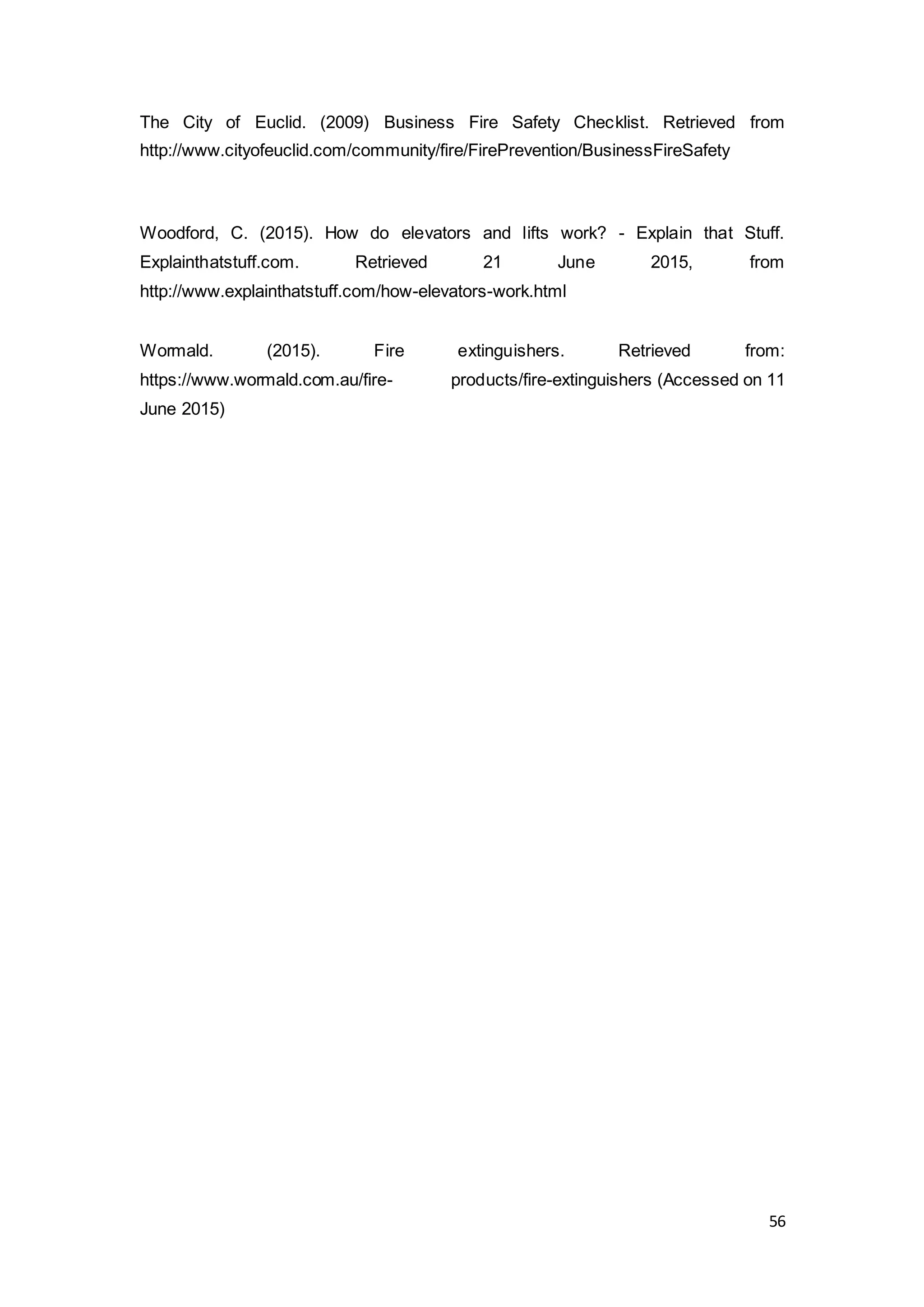 56
The City of Euclid. (2009) Business Fire Safety Checklist. Retrieved from
http://www.cityofeuclid.com/community/fire/FirePrevention/BusinessFireSafety
Woodford, C. (2015). How do elevators and lifts work? - Explain that Stuff.
Explainthatstuff.com. Retrieved 21 June 2015, from
http://www.explainthatstuff.com/how-elevators-work.html
Wormald. (2015). Fire extinguishers. Retrieved from:
https://www.wormald.com.au/fire- products/fire-extinguishers (Accessed on 11
June 2015)
 