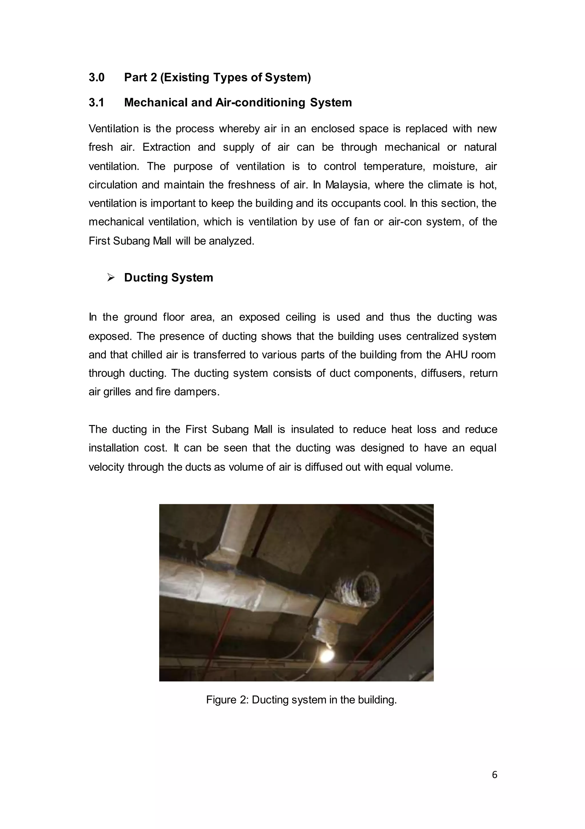 6
3.0 Part 2 (Existing Types of System)
3.1 Mechanical and Air-conditioning System
Ventilation is the process whereby air in an enclosed space is replaced with new
fresh air. Extraction and supply of air can be through mechanical or natural
ventilation. The purpose of ventilation is to control temperature, moisture, air
circulation and maintain the freshness of air. In Malaysia, where the climate is hot,
ventilation is important to keep the building and its occupants cool. In this section, the
mechanical ventilation, which is ventilation by use of fan or air-con system, of the
First Subang Mall will be analyzed.
 Ducting System
In the ground floor area, an exposed ceiling is used and thus the ducting was
exposed. The presence of ducting shows that the building uses centralized system
and that chilled air is transferred to various parts of the building from the AHU room
through ducting. The ducting system consists of duct components, diffusers, return
air grilles and fire dampers.
The ducting in the First Subang Mall is insulated to reduce heat loss and reduce
installation cost. It can be seen that the ducting was designed to have an equal
velocity through the ducts as volume of air is diffused out with equal volume.
Figure 2: Ducting system in the building.
 