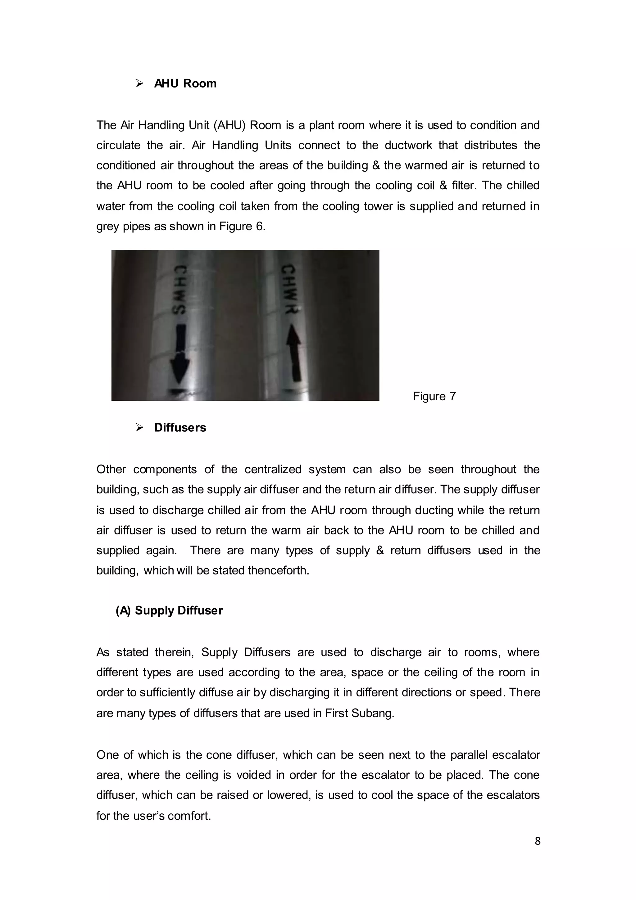 8
 AHU Room
The Air Handling Unit (AHU) Room is a plant room where it is used to condition and
circulate the air. Air Handling Units connect to the ductwork that distributes the
conditioned air throughout the areas of the building & the warmed air is returned to
the AHU room to be cooled after going through the cooling coil & filter. The chilled
water from the cooling coil taken from the cooling tower is supplied and returned in
grey pipes as shown in Figure 6.
 Diffusers
Other components of the centralized system can also be seen throughout the
building, such as the supply air diffuser and the return air diffuser. The supply diffuser
is used to discharge chilled air from the AHU room through ducting while the return
air diffuser is used to return the warm air back to the AHU room to be chilled and
supplied again. There are many types of supply & return diffusers used in the
building, which will be stated thenceforth.
(A) Supply Diffuser
As stated therein, Supply Diffusers are used to discharge air to rooms, where
different types are used according to the area, space or the ceiling of the room in
order to sufficiently diffuse air by discharging it in different directions or speed. There
are many types of diffusers that are used in First Subang.
One of which is the cone diffuser, which can be seen next to the parallel escalator
area, where the ceiling is voided in order for the escalator to be placed. The cone
diffuser, which can be raised or lowered, is used to cool the space of the escalators
for the user’s comfort.
Figure 7
 