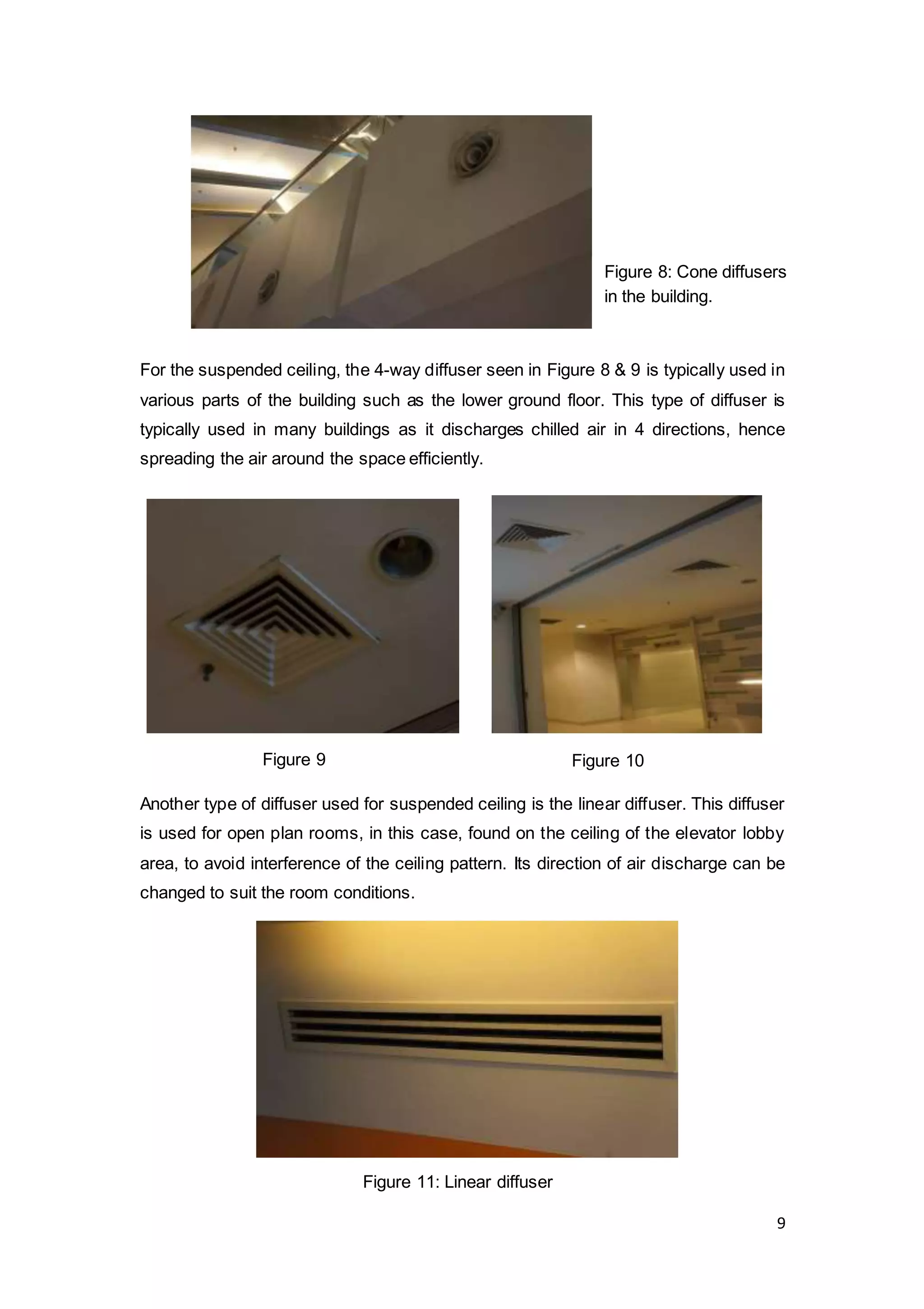 9
For the suspended ceiling, the 4-way diffuser seen in Figure 8 & 9 is typically used in
various parts of the building such as the lower ground floor. This type of diffuser is
typically used in many buildings as it discharges chilled air in 4 directions, hence
spreading the air around the space efficiently.
Another type of diffuser used for suspended ceiling is the linear diffuser. This diffuser
is used for open plan rooms, in this case, found on the ceiling of the elevator lobby
area, to avoid interference of the ceiling pattern. Its direction of air discharge can be
changed to suit the room conditions.
Figure 8: Cone diffusers
in the building.
Figure 10Figure 9
Figure 11: Linear diffuser
 