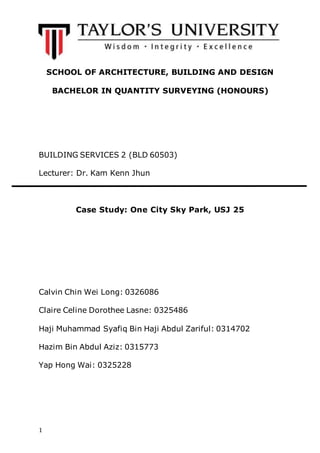 1
SCHOOL OF ARCHITECTURE, BUILDING AND DESIGN
BACHELOR IN QUANTITY SURVEYING (HONOURS)
BUILDING SERVICES 2 (BLD 60503)
Lecturer: Dr. Kam Kenn Jhun
Case Study: One City Sky Park, USJ 25
Calvin Chin Wei Long: 0326086
Claire Celine Dorothee Lasne: 0325486
Haji Muhammad Syafiq Bin Haji Abdul Zariful: 0314702
Hazim Bin Abdul Aziz: 0315773
Yap Hong Wai: 0325228
 