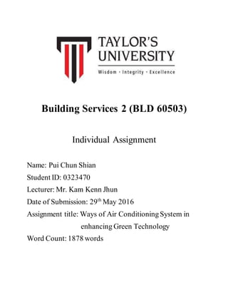 Building Services 2 (BLD 60503)
Individual Assignment
Name: Pui Chun Shian
Student ID: 0323470
Lecturer: Mr. Kam Kenn Jhun
Date of Submission: 29th
May 2016
Assignment title: Ways of Air ConditioningSystem in
enhancing Green Technology
Word Count: 1878 words
 