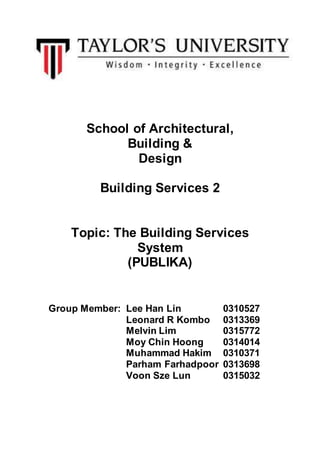 School of Architectural,
Building &
Design
Building Services 2
Topic: The Building Services
System
(PUBLIKA)
Group Member: Lee Han Lin 0310527
Leonard R Kombo 0313369
Melvin Lim 0315772
Moy Chin Hoong 0314014
Muhammad Hakim 0310371
Parham Farhadpoor 0313698
Voon Sze Lun 0315032
 