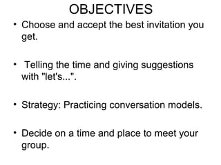 OBJECTIVES
• Choose and accept the best invitation you
get.
• Telling the time and giving suggestions
with "let's...".
• Strategy: Practicing conversation models.
• Decide on a time and place to meet your
group.
 