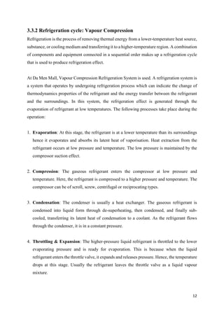 12
3.3.2 Refrigeration cycle: Vapour Compression
Refrigeration is the process of removing thermal energy from a lower-temperature heat source,
substance, or cooling medium and transferring it to a higher-temperature region. A combination
of components and equipment connected in a sequential order makes up a refrigeration cycle
that is used to produce refrigeration effect.
At Da Men Mall, Vapour Compression Refrigeration System is used. A refrigeration system is
a system that operates by undergoing refrigeration process which can indicate the change of
thermodynamics properties of the refrigerant and the energy transfer between the refrigerant
and the surroundings. In this system, the refrigeration effect is generated through the
evaporation of refrigerant at low temperatures. The following processes take place during the
operation:
1. Evaporation: At this stage, the refrigerant is at a lower temperature than its surroundings
hence it evaporates and absorbs its latent heat of vaporisation. Heat extraction from the
refrigerant occurs at low pressure and temperature. The low pressure is maintained by the
compressor suction effect.
2. Compression: The gaseous refrigerant enters the compressor at low pressure and
temperature. Here, the refrigerant is compressed to a higher pressure and temperature. The
compressor can be of scroll, screw, centrifugal or reciprocating types.
3. Condensation: The condenser is usually a heat exchanger. The gaseous refrigerant is
condensed into liquid form through de-superheating, then condensed, and finally sub-
cooled, transferring its latent heat of condensation to a coolant. As the refrigerant flows
through the condenser, it is in a constant pressure.
4. Throttling & Expansion: The higher-pressure liquid refrigerant is throttled to the lower
evaporating pressure and is ready for evaporation. This is because when the liquid
refrigerant enters the throttle valve, it expands and releases pressure. Hence, the temperature
drops at this stage. Usually the refrigerant leaves the throttle valve as a liquid vapour
mixture.
 