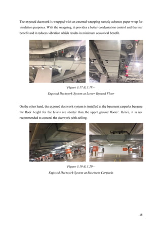 16
The exposed ductwork is wrapped with an external wrapping namely asbestos paper wrap for
insulation purposes. With the wrapping, it provides a better condensation control and thermal
benefit and it reduces vibration which results in minimum acoustical benefit.
On the other hand, the exposed ductwork system is installed at the basement carparks because
the floor height for the levels are shorter than the upper ground floors’. Hence, it is not
recommended to conceal the ductwork with ceiling.
Figure 3.17 & 3.18 –
Exposed Ductwork System at Lower Ground Floor
Figure 3.19 & 3.20 –
Exposed Ductwork System at Basement Carparks
 