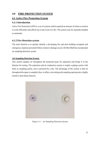 17
4.0 FIRE PROTECTION SYSTEM
4.1 Active Fire Protection System
4.1.1 Introduction
Active Fire Protection (AFP) is a set of systems which required an amount of action or motion
to work efficiently and effectively in the event of a fire. The actions may be manually handled
or automatic.
4.1.2 Fire Detection system
The main function is to quickly identify a developing fire and alert building occupants and
emergency response personnel before extensive damage occurs. Da Men Mall has incorporated
air sampling detection system.
Air Sampling Detection System
This system samples air throughout the protected space by aspiration and brings it to the
detector for testing. The aspiration and air conduction system is simply a piping system with
holes at sampling points, and is powered by a fan. The advantage of the system is that air
throughout the space is sampled, thus, in effect, converting each sampling opening into a highly
sensitive laser-beam detector.
Figure 4.1 – Air Sampling Detection System
 