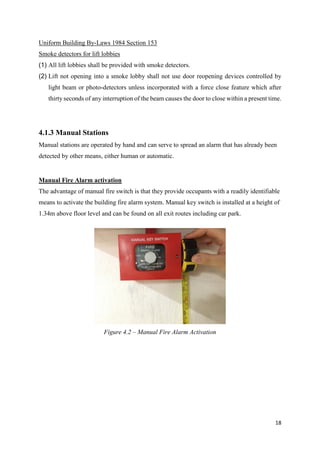 18
Uniform Building By-Laws 1984 Section 153
Smoke detectors for lift lobbies
(1) All lift lobbies shall be provided with smoke detectors.
(2) Lift not opening into a smoke lobby shall not use door reopening devices controlled by
light beam or photo-detectors unless incorporated with a force close feature which after
thirty seconds of any interruption of the beam causes the door to close within a present time.
4.1.3 Manual Stations
Manual stations are operated by hand and can serve to spread an alarm that has already been
detected by other means, either human or automatic.
Manual Fire Alarm activation
The advantage of manual fire switch is that they provide occupants with a readily identifiable
means to activate the building fire alarm system. Manual key switch is installed at a height of
1.34m above floor level and can be found on all exit routes including car park.
Figure 4.2 – Manual Fire Alarm Activation
 