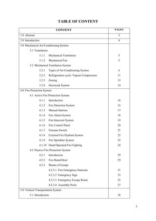 1
TABLE OF CONTENT
CONTENT PAGES
1.0 Abstract 3
2.0 Introduction 4
3.0 Mechanical Air-Conditioning System
3.1 Ventilation
3.1.1 Mechanical Ventilation
3.1.2 Mechanical Fan
3.2 Mechanical Ventilation System
3.2.1 Types of Air-Conditioning System
3.2.2 Refrigeration cycle: Vapour Compression
3.2.3 Zoning
3.2.4 Ductwork System
5
5
6
11
13
14
4.0 Fire Protection System
4.1 Active Fire Protection System
4.1.1 Introduction
4.1.2 Fire Detection System
4.1.3 Manual Stations
4.1.4 Fire Alarm System
4.1.5 Fire Intercom System
4.1.6 Fire Control Panel
4.1.7 Fireman Switch
4.1.8 External Fire Hydrant System
4.1.9 Fire Sprinkler System
4.1.10 Hand Operated Fire Fighting
4.2 Passive Fire Protection System
4.2.1 Introduction
4.2.2 Fire Rated Door
4.2.3 Means of Escape
4.2.3.1 Fire Emergency Staircase
4.2.3.2 Emergency Sign
4.2.3.3 Emergency Escape Route
4.2.3.4 Assembly Point
16
16
17
18
19
20
21
22
23
24
29
29
31
33
35
37
5.0 Vertical Transportation System
5.1 Introduction 38
 