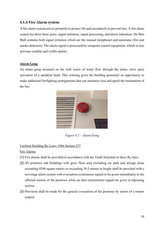 19
4.1.4 Fire Alarm system
A fire alarm system serves primarily to protect life and secondarily to prevent loss. A fire alarm
system has three basic parts: signal initiation, signal processing, and alarm indication. Da Men
Mall contains both signal initiation which are the manual (telephone) and automatic (fire and
smoke detectors). The alarm signal is processed by computer control equipment, which in turn
activates audible and visible alarms.
Alarm Gong
An alarm gong mounted on the wall warns of water flow through the alarm valve upon
activation of a sprinkler head. This warning gives the building personnel an opportunity to
make additional firefighting arrangements that can minimize loss and speed the termination of
the fire.
Uniform Building By-Laws 1984 Section 237
Fire Alarms
(1) Fire alarms shall be provided in accordance with the Tenth Schedule to these By-laws.
(2) All premises and buildings with gross floor area excluding car park and storage areas
exceeding 9290 square metres or exceeding 30.5 metres in height shall be provided with a
two-stage alarm system with evacuation (continuous signal) to be given immediately in the
affected section of the premises while an alert (intermittent signal) be given in adjoining
section.
(3) Provision shall be made for the general evacuation of the premises by action of a master
control.
Figure 4.3 – Alarm Gong
 