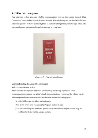 20
4.1.5 Fire Intercom system
Fire intercom system provides reliable communication between the Master Console (Fire
Command Centre) and the remote Handset stations. When buildings are outfitted with fireman
intercom systems, it allows our firefighters to instantly change their plans to fight a fire. The
intercom handset stations are located at staircase at every level.
Uniform Building By-Laws 1984 Section 239
Voice communication system
There shall be two separate approved continuously electrically supervised voice
communications systems, one a fire brigade communications system and the other a public-
address system between the central control station and the following areas: ·
(a) Lifts, lift lobbies, corridors and staircases;
(b)In every office area exceeding 92.9 square metres in area;
(c) In each dwelling unit and hotel guest room where the fire brigade system may be
combined with the public-address system.
Figure 4.4 – Fire Intercom System
 