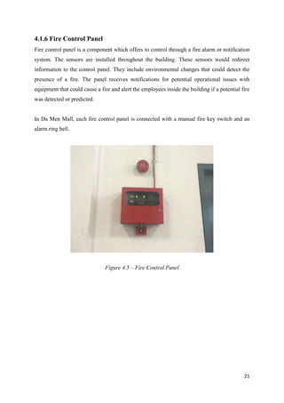 21
4.1.6 Fire Control Panel
Fire control panel is a component which offers to control through a fire alarm or notification
system. The sensors are installed throughout the building. These sensors would redirect
information to the control panel. They include environmental changes that could detect the
presence of a fire. The panel receives notifications for potential operational issues with
equipment that could cause a fire and alert the employees inside the building if a potential fire
was detected or predicted.
In Da Men Mall, each fire control panel is connected with a manual fire key switch and an
alarm ring bell.
Figure 4.5 – Fire Control Panel
 