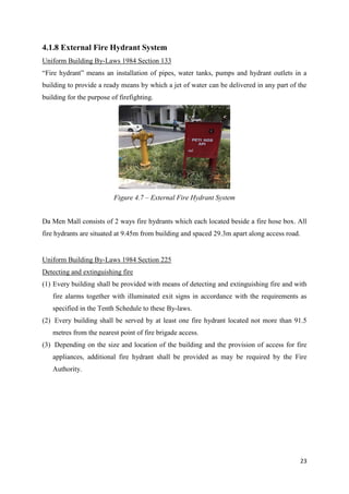 23
4.1.8 External Fire Hydrant System
Uniform Building By-Laws 1984 Section 133
“Fire hydrant” means an installation of pipes, water tanks, pumps and hydrant outlets in a
building to provide a ready means by which a jet of water can be delivered in any part of the
building for the purpose of firefighting.
Da Men Mall consists of 2 ways fire hydrants which each located beside a fire hose box. All
fire hydrants are situated at 9.45m from building and spaced 29.3m apart along access road.
Uniform Building By-Laws 1984 Section 225
Detecting and extinguishing fire
(1) Every building shall be provided with means of detecting and extinguishing fire and with
fire alarms together with illuminated exit signs in accordance with the requirements as
specified in the Tenth Schedule to these By-laws.
(2) Every building shall be served by at least one fire hydrant located not more than 91.5
metres from the nearest point of fire brigade access.
(3) Depending on the size and location of the building and the provision of access for fire
appliances, additional fire hydrant shall be provided as may be required by the Fire
Authority.
Figure 4.7 – External Fire Hydrant System
 