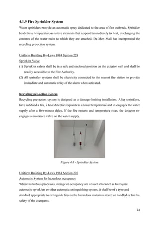 24
4.1.9 Fire Sprinkler System
Water sprinklers provide an automatic spray dedicated to the area of fire outbreak. Sprinkler
heads have temperature-sensitive elements that respond immediately to heat, discharging the
contents of the water main to which they are attached. Da Men Mall has incorporated the
recycling pre-action system.
Uniform Building By-Laws 1984 Section 228
Sprinkler Valve
(1) Sprinkler valves shall be in a safe and enclosed position on the exterior wall and shall be
readily accessible to the Fire Authority.
(2) All sprinkler systems shall be electricity connected to the nearest fire station to provide
immediate and automatic relay of the alarm when activated.
Recycling pre-action system
Recycling pre-action system is designed as a damage-limiting installation. After sprinklers,
have subdued a fire, a heat detector responds to a lower temperature and disengages the water
supply after a five-minute delay. If the fire restarts and temperature rises, the detector re-
engages a motorised valve on the water supply.
Uniform Building By-Laws 1984 Section 226
Automatic System for hazardous occupancy
Where hazardous processes, storage or occupancy are of such character as to require
automatic sprinklers or other automatic extinguishing system, it shall be of a type and
standard appropriate to extinguish fires in the hazardous materials stored or handled or for the
safety of the occupants.
Figure 4.8 - Sprinkler System
 