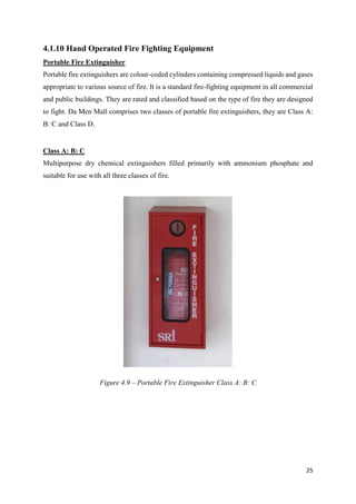 25
4.1.10 Hand Operated Fire Fighting Equipment
Portable Fire Extinguisher
Portable fire extinguishers are colour-coded cylinders containing compressed liquids and gases
appropriate to various source of fire. It is a standard fire-fighting equipment in all commercial
and public buildings. They are rated and classified based on the type of fire they are designed
to fight. Da Men Mall comprises two classes of portable fire extinguishers, they are Class A:
B: C and Class D.
Class A: B: C
Multipurpose dry chemical extinguishers filled primarily with ammonium phosphate and
suitable for use with all three classes of fire.
Figure 4.9 – Portable Fire Extinguisher Class A: B: C
 