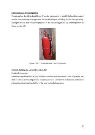 26
Carbon dioxide fire extinguisher
Contain carbon dioxide in liquid form. When the extinguisher is let off, the liquid is released
into the air neutralising the oxygen that the fire is feeding on, disabling the fire from spreading.
It can prevent fire from reoccurring because of the lack of oxygen and ice cold temperature of
the carbon dioxide.
Uniform Building By-Laws 1984 Section 227
Portable Extinguisher
Portable extinguisher shall be provided in accordance with the relevant codes of practice and
shall be sited in prominent positions on exit routes to be visible from all directions and similar
extinguishers in a building shall be of the same method of operation.
Figure 4.10 – Carbon Dioxide Fire Extinguisher
 