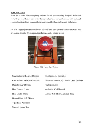 27
Hose Reel System
Hose reel is a first aid to firefighting, intended for use by the building occupants. Each hose
reel delivers considerable more water than several portable extinguishers, and with continued
replenishment can be an important fire resource capable of saving lives and the building.
Da Men Shopping Mall has installed the SRI Fire Hose Reel system with nozzle box and they
are located along the fire escape path and escape routes for easy access.
Figure 4.11 – Hose Reel System
Specification for Hose Reel System
Code Number: HRS056-MS-722-RD
Drum Size: 22” (559mm)
Hose Diameter: 25mm
Hose Length: 30mm
Depth of Hose Reel: 240mm
Type: Fixed Automatic
Material: Rubber Hose
Specification for Nozzle Box
Dimension: 130mm (W) x 130mm (H) x 55mm (D)
Thickness: 0.9mm
Installation: Wall Mounted
Material: Mild Steel / Aluminum Alloy
 