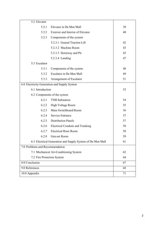 2
5.2 Elevator
5.2.1 Elevator in Da Men Mall
5.2.2 Exterior and Interior of Elevator
5.2.3 Components of the system
5.2.3.1 Geared Traction Lift
5.2.3.2 Machine Room
5.2.3.3 Hoistway and Pit
5.2.3.4 Landing
5.3 Escalator
5.3.1 Components of the system
5.3.2 Escalator in Da Men Mall
5.3.3 Arrangement of Escalator
38
40
42
43
45
47
48
49
51
6.0 Electricity Generation and Supply System
6.1 Introduction
6.2 Components of the system
6.2.1 TNB Substation
6.2.2 High Voltage Room
6.2.3 Main Switchboard Room
6.2.4 Service Entrance
6.2.5 Distribution Panels
6.2.6 Electrical Conduits and Trunking
6.2.7 Electrical Riser Room
6.2.8 Gen-set Room
6.3 Electrical Generation and Supply System of Da Men Mall
53
54
55
56
57
57
58
58
59
61
7.0 Problems and Recommendation
7.1 Mechanical Air-Conditioning System
7.2 Fire Protection System
62
64
8.0 Conclusion 67
9.0 References 68
10.0 Appendix 71
 