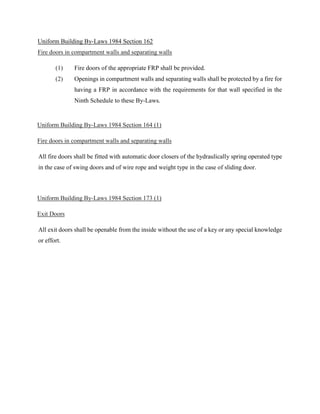 Uniform Building By-Laws 1984 Section 162
Fire doors in compartment walls and separating walls
(1) Fire doors of the appropriate FRP shall be provided.
(2) Openings in compartment walls and separating walls shall be protected by a fire for
having a FRP in accordance with the requirements for that wall specified in the
Ninth Schedule to these By-Laws.
Uniform Building By-Laws 1984 Section 164 (1)
Fire doors in compartment walls and separating walls
All fire doors shall be fitted with automatic door closers of the hydraulically spring operated type
in the case of swing doors and of wire rope and weight type in the case of sliding door.
Uniform Building By-Laws 1984 Section 173 (1)
Exit Doors
All exit doors shall be openable from the inside without the use of a key or any special knowledge
or effort.
 