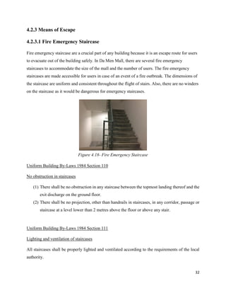32
4.2.3 Means of Escape
4.2.3.1 Fire Emergency Staircase
Fire emergency staircase are a crucial part of any building because it is an escape route for users
to evacuate out of the building safely. In Da Men Mall, there are several fire emergency
staircases to accommodate the size of the mall and the number of users. The fire emergency
staircases are made accessible for users in case of an event of a fire outbreak. The dimensions of
the staircase are uniform and consistent throughout the flight of stairs. Also, there are no winders
on the staircase as it would be dangerous for emergency staircases.
Uniform Building By-Laws 1984 Section 110
No obstruction in staircases
(1) There shall be no obstruction in any staircase between the topmost landing thereof and the
exit discharge on the ground floor.
(2) There shall be no projection, other than handrails in staircases, in any corridor, passage or
staircase at a level lower than 2 metres above the floor or above any stair.
Uniform Building By-Laws 1984 Section 111
Lighting and ventilation of staircases
All staircases shall be properly lighted and ventilated according to the requirements of the local
authority.
Figure 4.18- Fire Emergency Staircase
 
