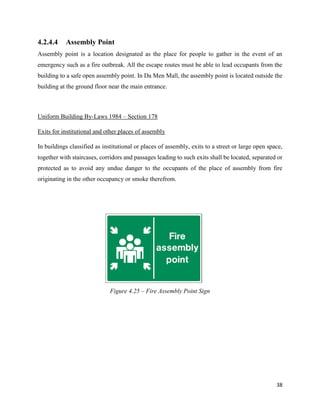 38
4.2.4.4 Assembly Point
Assembly point is a location designated as the place for people to gather in the event of an
emergency such as a fire outbreak. All the escape routes must be able to lead occupants from the
building to a safe open assembly point. In Da Men Mall, the assembly point is located outside the
building at the ground floor near the main entrance.
Uniform Building By-Laws 1984 – Section 178
Exits for institutional and other places of assembly
In buildings classified as institutional or places of assembly, exits to a street or large open space,
together with staircases, corridors and passages leading to such exits shall be located, separated or
protected as to avoid any undue danger to the occupants of the place of assembly from fire
originating in the other occupancy or smoke therefrom.
Figure 4.25 – Fire Assembly Point Sign
 