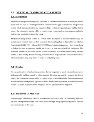 39
5.0 VERTICAL TRANSPORTATION SYSTEM
5.1 Introduction
Mechanical Transportations System is a platform or cabin to transport loads or passengers up and
down from one level of a building to another. There are several types of mechanical transportation
system which includes elevators and escalators. These systems are generally powered by electric
motors that either drive traction cables or counterweight systems such as hoist, or pump hydraulic
fluid to raise a cylindrical piston like a jack.
Mechanical Transportation System is a system where it is needed in most modern buildings for
users to travel vertically from one floor to another. It is also a huge help to the disabled and elderlies.
According to UBBL 1984 – Clause 124 [ACT 133], any building that exceeds 4 storeys and above
or below the main access must provide an elevator, or less when wheelchair movement. The
minimum standard of service for one lift is each four storeys, with a maximum walking distance
of 45m to the lift lobby. For all buildings, elevators should be placed at the source of traffic flow,
which means providing easy means of access to all building users.
5.2 Elevator
An elevator is a type of vertical transportation that moves people or goods between floors, levels
and decks of a building, vessel, or other structure. Elevators are generally powered by electric
motors that either drive traction cables, or counterweight systems like a hoist. Besides elevator can
also be classified into Hydraulic type as well where the elevators are powered by piston that travels
insides a cylinder, an electric motor pumps oil into the cylinder to move the piston.
5.2.1 Elevator in Da Men Mall
Both passenger lift and cargo lift in Da Men Mall uses electric lifts only. The reason why Hydraulic
lift were not implemented in Da Men Mall is due to having 8 storey high which Hydraulic lift were
not recommended in this case.
 