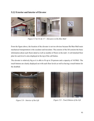41
5.2.2 Exterior and Interior of Elevator
From the figure above, the location of the elevator is not too obvious because Da Men Mall main
mechanical transportation is the escalator and travelator. The exterior of the lift consists the basic
information about each floors detail as well as number of floors in the mall. A well detailed floor
plan for each level is also displayed at the top of the call button.
The elevator is relatively big as it is able to fit up to 24 persons and a capacity of 1635KG. The
touch buttons are clearly displayed out with each floor levels as well as having a touch button for
the disabled.
Figure 5.5 & 5.6 & 5.7 – Elevators in Da Men Mall
Figure 5.8 – Interior of the Lift Figure 5.9 – Touch Button of the Lift
 