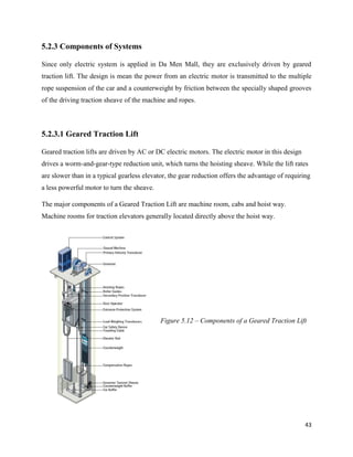 43
5.2.3 Components of Systems
Since only electric system is applied in Da Men Mall, they are exclusively driven by geared
traction lift. The design is mean the power from an electric motor is transmitted to the multiple
rope suspension of the car and a counterweight by friction between the specially shaped grooves
of the driving traction sheave of the machine and ropes.
5.2.3.1 Geared Traction Lift
Geared traction lifts are driven by AC or DC electric motors. The electric motor in this design
drives a worm-and-gear-type reduction unit, which turns the hoisting sheave. While the lift rates
are slower than in a typical gearless elevator, the gear reduction offers the advantage of requiring
a less powerful motor to turn the sheave.
The major components of a Geared Traction Lift are machine room, cabs and hoist way.
Machine rooms for traction elevators generally located directly above the hoist way.
Figure 5.12 – Components of a Geared Traction Lift
 