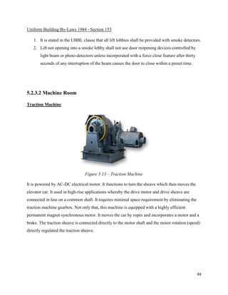 44
Uniform Building By-Laws 1984 - Section 153
1. It is stated in the UBBL clause that all lift lobbies shall be provided with smoke detectors.
2. Lift not opening into a smoke lobby shall not use door reopening devices controlled by
light beam or photo-detectors unless incorporated with a force close feature after thirty
seconds of any interruption of the beam causes the door to close within a preset time.
5.2.3.2 Machine Room
Traction Machine
It is powered by AC-DC electrical motor. It functions to turn the sheave which then moves the
elevator car. It used in high-rise applications whereby the drive motor and drive sheave are
connected in line on a common shaft. It requires minimal space requirement by eliminating the
traction machine gearbox. Not only that, this machine is equipped with a highly efficient
permanent magnet synchronous motor. It moves the car by ropes and incorporates a motor and a
brake. The traction sheave is connected directly to the motor shaft and the motor rotation (speed)
directly regulated the traction sheave.
Figure 5.13 – Traction Machine
 