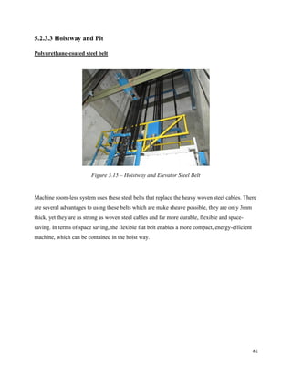 46
5.2.3.3 Hoistway and Pit
Polyurethane-coated steel belt
Machine room-less system uses these steel belts that replace the heavy woven steel cables. There
are several advantages to using these belts which are make sheave possible, they are only 3mm
thick, yet they are as strong as woven steel cables and far more durable, flexible and space-
saving. In terms of space saving, the flexible flat belt enables a more compact, energy-efficient
machine, which can be contained in the hoist way.
Figure 5.15 – Hoistway and Elevator Steel Belt
 