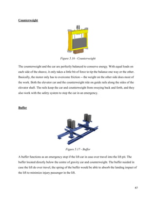 47
Counterweight
The counterweight and the car are perfectly balanced to conserve energy. With equal loads on
each side of the sheave, it only takes a little bit of force to tip the balance one way or the other.
Basically, the motor only has to overcome friction -- the weight on the other side does most of
the work. Both the elevator car and the counterweight ride on guide rails along the sides of the
elevator shaft. The rails keep the car and counterweight from swaying back and forth, and they
also work with the safety system to stop the car in an emergency.
Buffer
A buffer functions as an emergency stop if the lift car in case over travel into the lift pit. The
buffer located directly below the centre of gravity car and counterweight. The buffer needed in
case the lift do over travel, the spring of the buffer would be able to absorb the landing impact of
the lift to minimize injury passenger in the lift.
Figure 5.16 - Counterweight
Figure 5.17 - Buffer
 