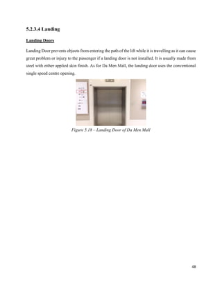 48
5.2.3.4 Landing
Landing Doors
Landing Door prevents objects from entering the path of the lift while it is travelling as it can cause
great problem or injury to the passenger if a landing door is not installed. It is usually made from
steel with either applied skin finish. As for Da Men Mall, the landing door uses the conventional
single speed centre opening.
Figure 5.18 – Landing Door of Da Men Mall
 