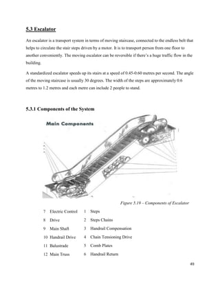 49
5.3 Escalator
An escalator is a transport system in terms of moving staircase, connected to the endless belt that
helps to circulate the stair steps driven by a motor. It is to transport person from one floor to
another conveniently. The moving escalator can be reversible if there’s a huge traffic flow in the
building.
A standardized escalator speeds up its stairs at a speed of 0.45-0.60 metres per second. The angle
of the moving staircase is usually 30 degrees. The width of the steps are approximately 0.6
metres to 1.2 metres and each metre can include 2 people to stand.
5.3.1 Components of the System
Figure 5.19 – Components of Escalator
7 Electric Control
8 Drive
9 Main Shaft
10 Handrail Drive
11 Balustrade
12 Main Truss
1 Steps
2 Steps Chains
3 Handrail Compensation
4 Chain Tensioning Drive
5 Comb Plates
6 Handrail Return
 