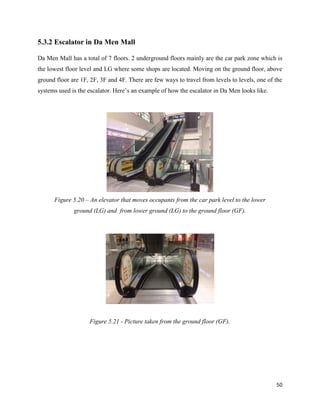 50
5.3.2 Escalator in Da Men Mall
Da Men Mall has a total of 7 floors. 2 underground floors mainly are the car park zone which is
the lowest floor level and LG where some shops are located. Moving on the ground floor, above
ground floor are 1F, 2F, 3F and 4F. There are few ways to travel from levels to levels, one of the
systems used is the escalator. Here’s an example of how the escalator in Da Men looks like.
Figure 5.20 – An elevator that moves occupants from the car park level to the lower
ground (LG) and from lower ground (LG) to the ground floor (GF).
Figure 5.21 - Picture taken from the ground floor (GF).
 