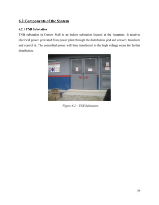 54
6.2 Components of the System
6.2.1 TNB Substation
TNB substation in Damen Mall is an indoor substation located at the basement. It receives
electrical power generated from power plant through the distribution grid and convert, transform
and control it. The controlled power will then transferred to the high voltage room for further
distribution.
Figure 6.2 – TNB Substation
 
